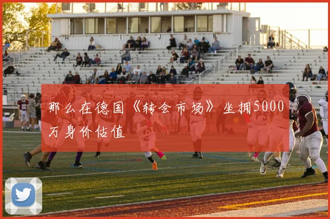 那么在德国《转会市场》坐拥5000万身价估值