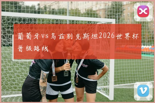 葡萄牙vs乌兹别克斯坦2026世界杯晋级路线