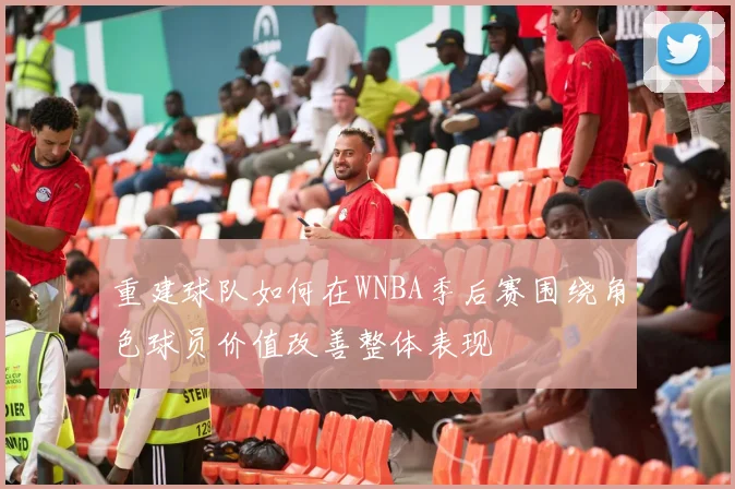 重建球队如何在WNBA季后赛围绕角色球员价值改善整体表现