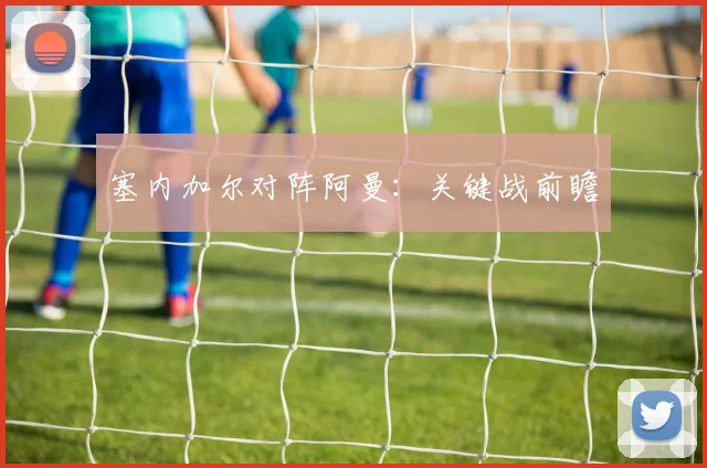 塞内加尔对阵阿曼：关键战前瞻