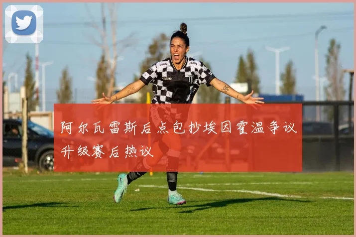 阿尔瓦雷斯后点包抄埃因霍温争议升级赛后热议