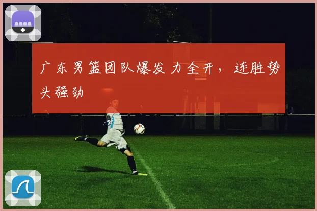 广东男篮团队爆发力全开，连胜势头强劲