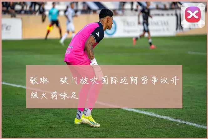 张琳芃破门被吹国际迈阿密争议升级火药味足