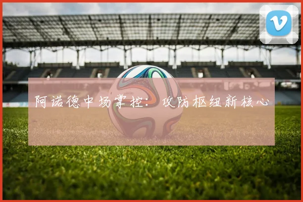 阿诺德中场掌控:攻防枢纽新核心