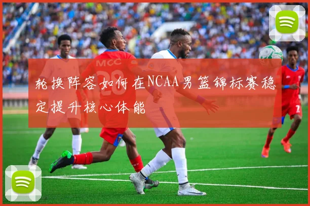 轮换阵容如何在NCAA男篮锦标赛稳定提升核心体能