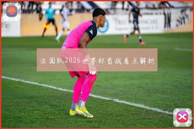 法国队2026世界杯首战看点解析