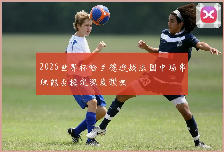2026世界杯哈兰德迎战法国中场串联能否稳定深度预测