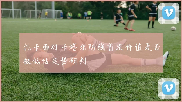 扎卡面对卡塔尔防线首发价值是否被低估走势研判