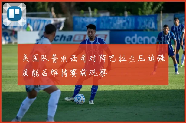 美国队普利西奇对阵巴拉圭压迫强度能否维持赛前观察