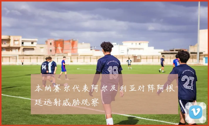 本纳赛尔代表阿尔及利亚对阵阿根廷远射威胁观察