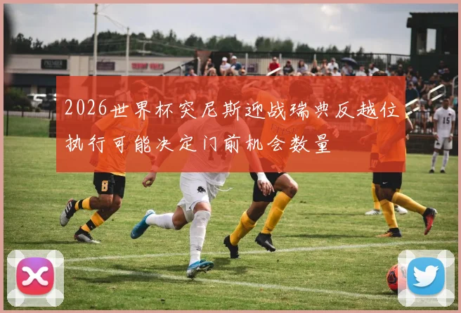 2026世界杯突尼斯迎战瑞典反越位执行可能决定门前机会数量