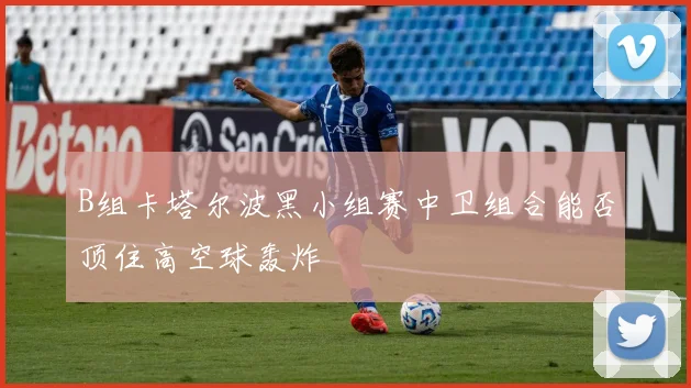 B组卡塔尔波黑小组赛中卫组合能否顶住高空球轰炸