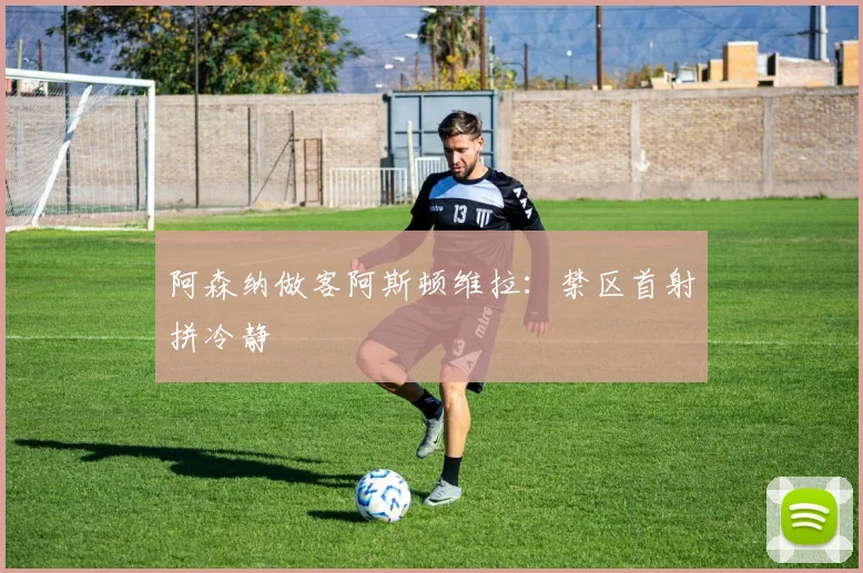 阿森纳做客阿斯顿维拉：禁区首射拼冷静