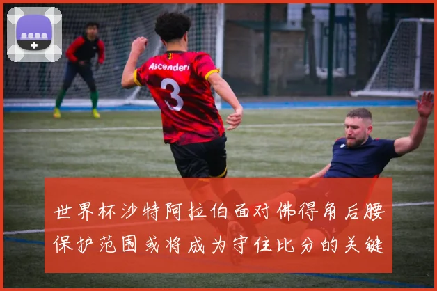 世界杯沙特阿拉伯面对佛得角后腰保护范围或将成为守住比分的关键