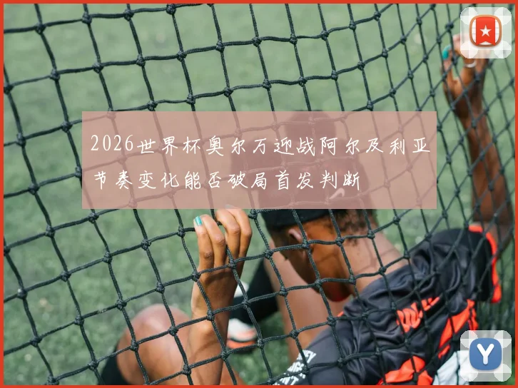2026世界杯奥尔万迎战阿尔及利亚节奏变化能否破局首发判断