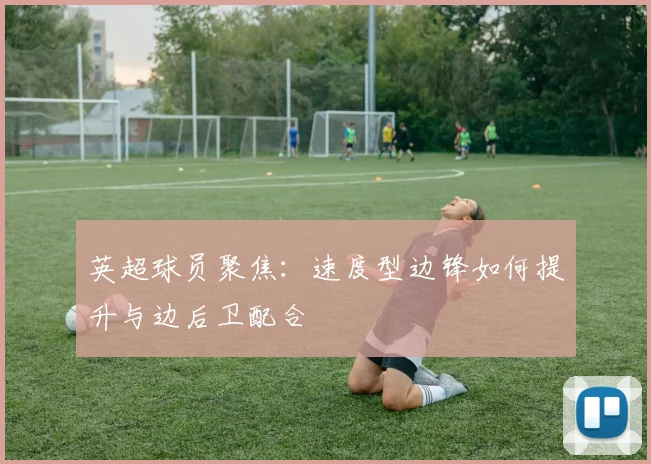 英超球员聚焦：速度型边锋如何提升与边后卫配合