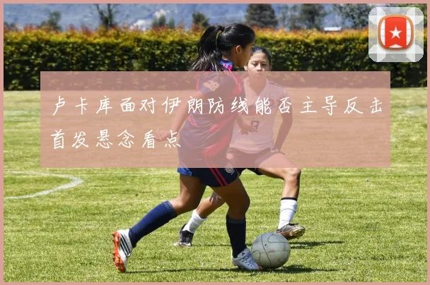 卢卡库面对伊朗防线能否主导反击首发悬念看点