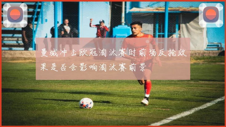曼城冲击欧冠淘汰赛时前场反抢效果是否会影响淘汰赛前景